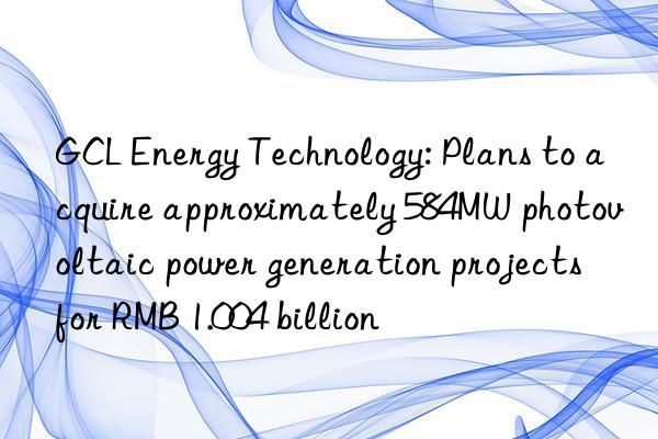gcl energy technology: plans to acquire approximately 584mw photovoltaic power generation projects for rmb 1.004 billion