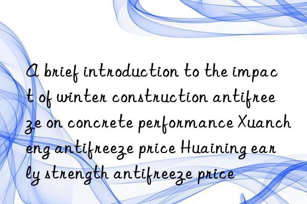 a brief introduction to the impact of winter construction antifreeze on concrete performance xuancheng antifreeze price huaining early strength antifreeze price