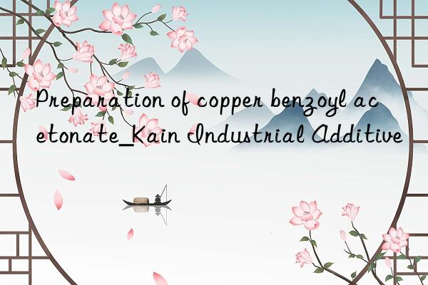 preparation of copper benzoyl acetonate_kain industrial additive