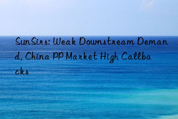 sunsirs: weak nstream demand, china pp market high callbacks