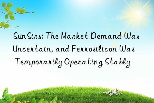 sunsirs: the market demand was uncertain, and ferrosilicon was temporarily operating stably