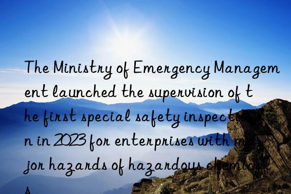 the ministry of emergency management launched the supervision of the first special safety inspection in 2023 for enterprises with major hazards of hazardous chemicals