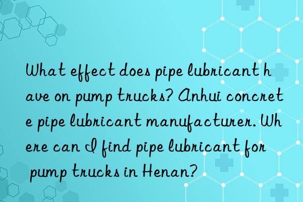 what effect does pipe lubricant have on pump trucks? anhui concrete pipe lubricant manufacturer. where can i find pipe lubricant for pump trucks in henan?
