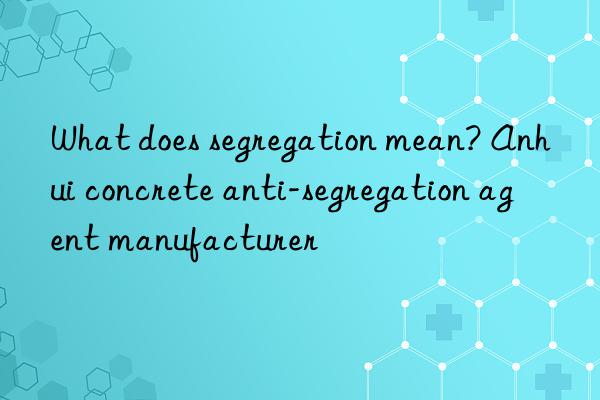 what does segregation mean? anhui concrete anti-segregation agent manufacturer