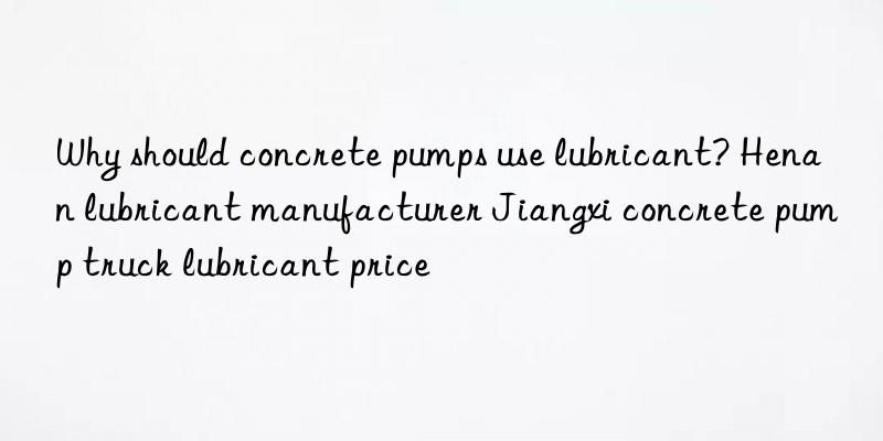 why should concrete pumps use lubricant? henan lubricant manufacturer jiangxi concrete pump truck lubricant price