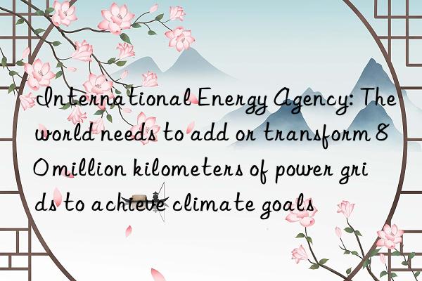 international energy agency: the world needs to add or transform 80 million kilometers of power grids to achieve climate goals