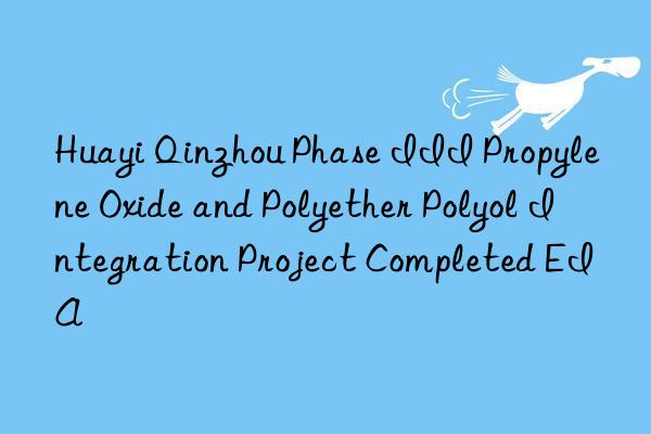 huayi qinzhou phase iii propylene oxide and polyether polyol integration project completed eia