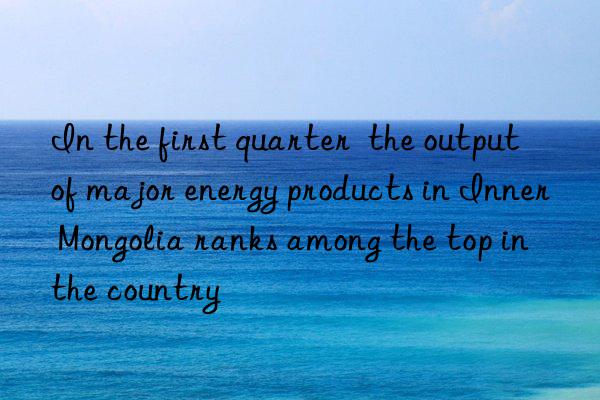 in the first quarter  the output of major energy products in inner mongolia ranks among the top in the country