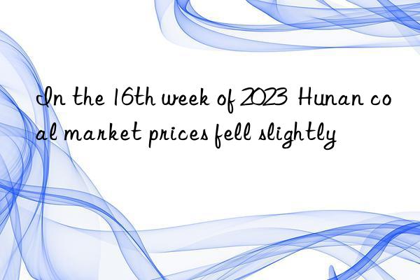 in the 16th week of 2023  hunan coal market prices fell slightly