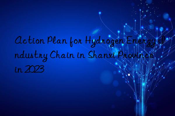 action plan for hydrogen energy industry chain in shanxi province in 2023