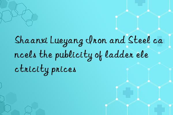 shaanxi lueyang iron and steel cancels the publicity of ladder electricity prices