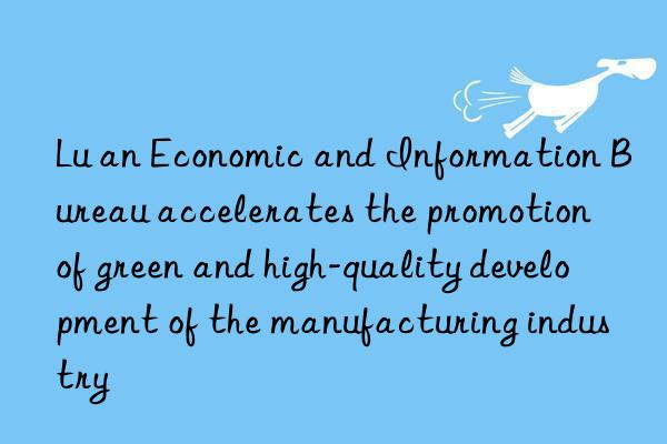 lu an economic and information bureau accelerates the promotion of green and high-quality development of the manufacturing industry