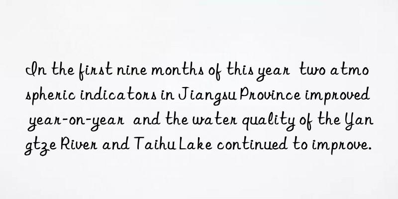 in the first nine months of this year  two atmospheric indicators in jiangsu province improved year-on-year  and the water quality of the yangtze river and taihu lake continued to improve.