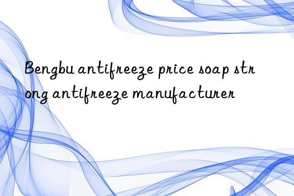 bengbu antifreeze price soap strong antifreeze manufacturer