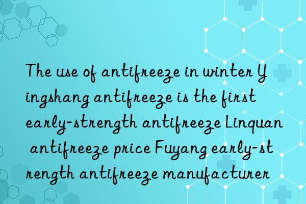 the use of antifreeze in winter yingshang antifreeze is the first early-strength antifreeze linquan antifreeze price fuyang early-strength antifreeze manufacturer