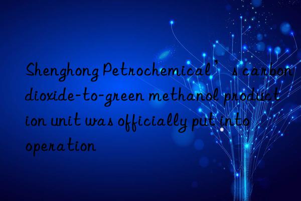 shenghong petrochemical’s carbon dioxide-to-green methanol production unit was officially put into operation