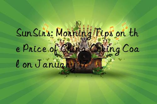 sunsirs: morning tips on the price of china coking coal on january 17