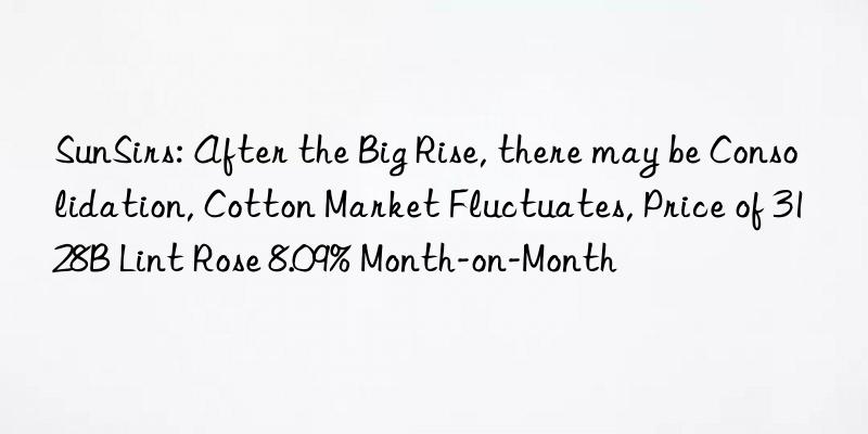 sunsirs: after the big rise, there may be consolidation, cotton market fluctuates, price of 3128b lint rose 8.09% month-on-month