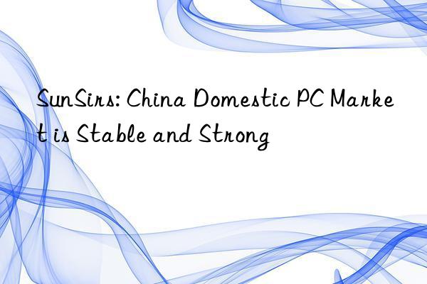 sunsirs: china domestic pc market is stable and strong