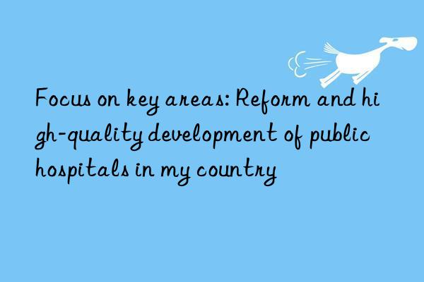 focus on key areas: reform and high-quality development of public hospitals in my country