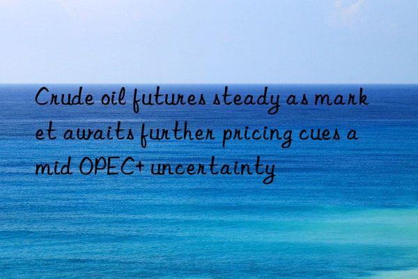 crude oil futures steady as market awaits further pricing cues amid opec+ uncertainty