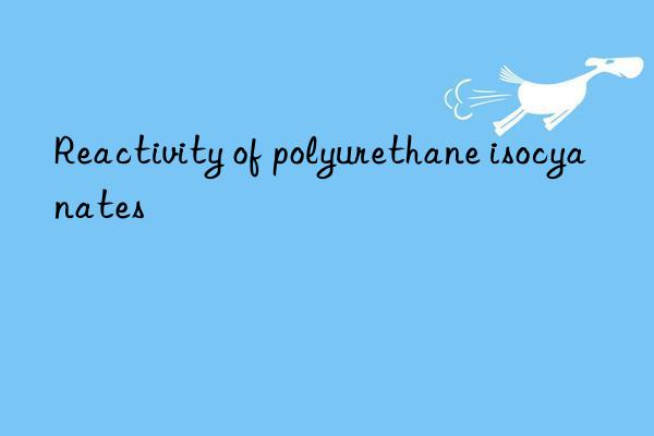 reactivity of polyurethane isocyanates