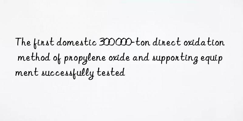 the first domestic 300 000-ton direct oxidation method of propylene oxide and supporting equipment successfully tested