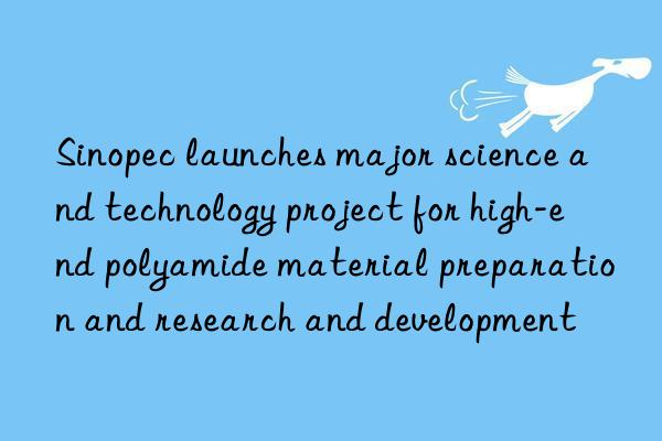 sinopec launches major science and technology project for high-end polyamide material preparation and research and development