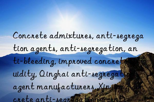 concrete admixtures, anti-segregation agents, anti-segregation, anti-bleeding, improved concrete fluidity, qinghai anti-segregation agent manufacturers, xinjiang concrete anti-segregation agents