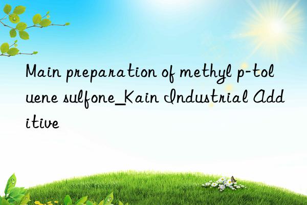 main preparation of methyl p-toluene sulfone_kain industrial additive