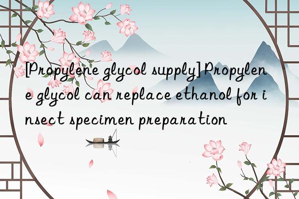[propylene glycol supply] propylene glycol can replace ethanol for insect specimen preparation