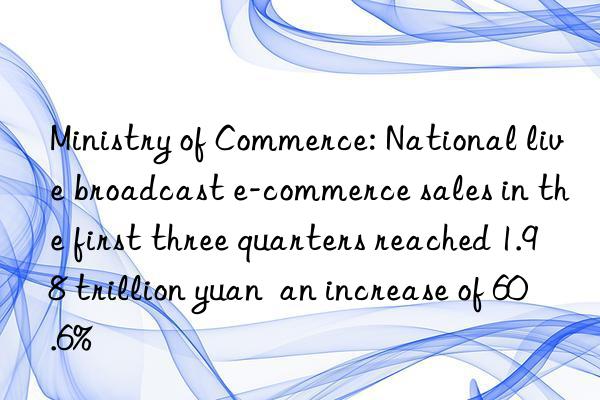 ministry of commerce: national live broadcast e-commerce sales in the first three quarters reached 1.98 trillion yuan  an increase of 60.6%