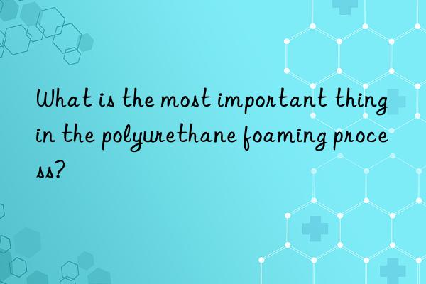 what is the most important thing in the polyurethane foaming process?