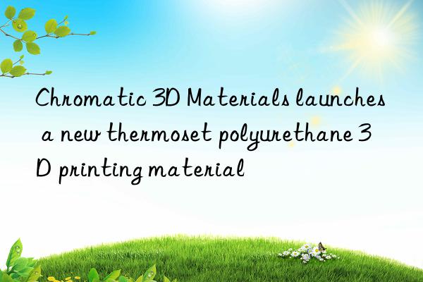 chromatic 3d materials launches a new thermoset polyurethane 3d printing material