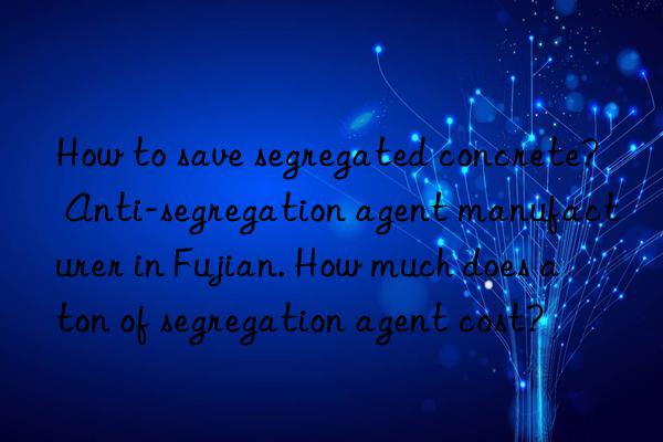 how to save segregated concrete? anti-segregation agent manufacturer in fujian. how much does a ton of segregation agent cost?