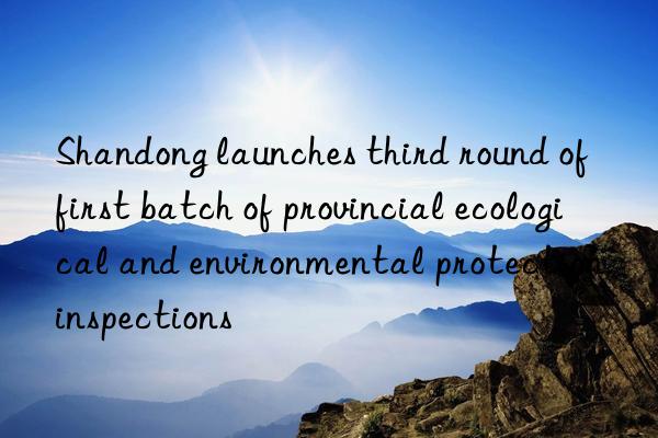shandong launches third round of first batch of provincial ecological and environmental protection inspections