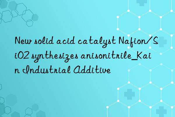 new solid acid catalyst nafion/sio2 synthesizes anisonitrile_kain industrial additive