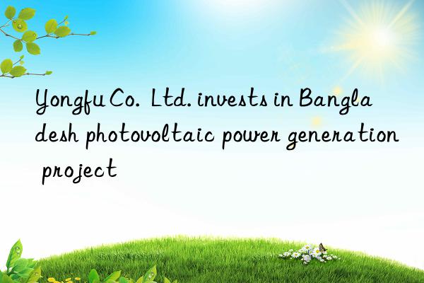 yongfu co.  ltd. invests in bangladesh photovoltaic power generation project