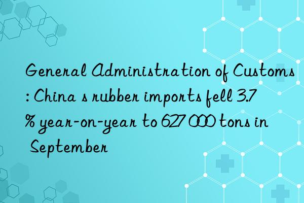 general administration of customs: china s rubber imports fell 3.7% year-on-year to 627 000 tons in september