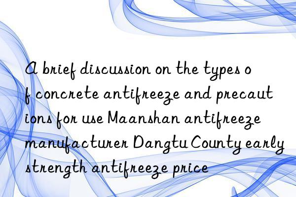 a brief discussion on the types of concrete antifreeze and precautions for use maanshan antifreeze manufacturer dangtu county early strength antifreeze price