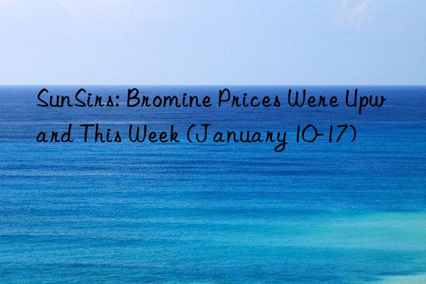 sunsirs: bromine prices were upward this week (january 10-17)