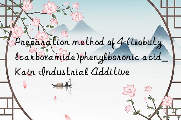 preparation method of 4-(isobutylcarboxamide)phenylboronic acid_kain industrial additive