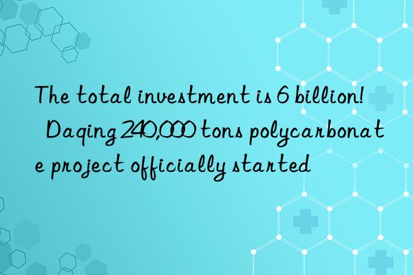 the total investment is 6 billion!  daqing 240,000 tons polycarbonate project officially started
