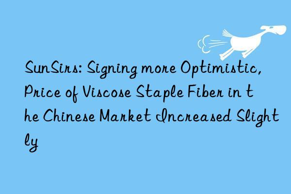 sunsirs: signing more optimistic, price of viscose staple fiber in the chinese market increased slightly
