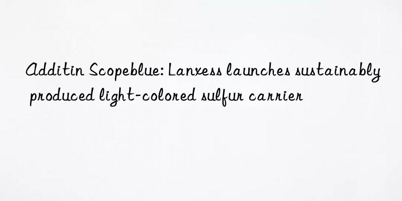 additin scopeblue: lanxess launches sustainably produced light-colored sulfur carrier