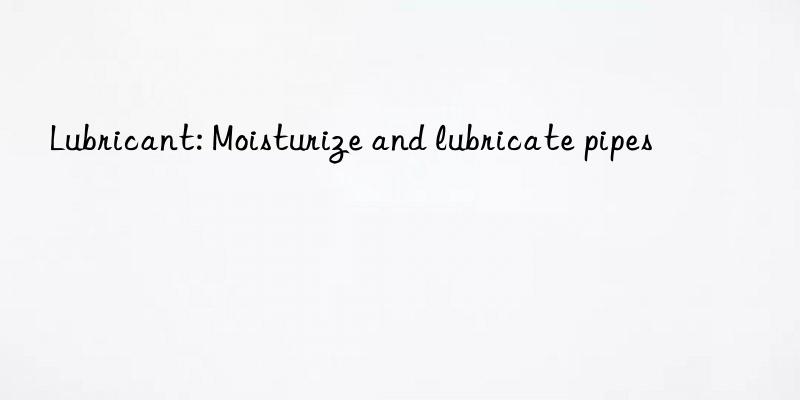 lubricant: moisturize and lubricate pipes