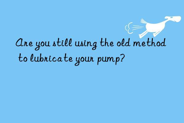 are you still using the old method to lubricate your pump?