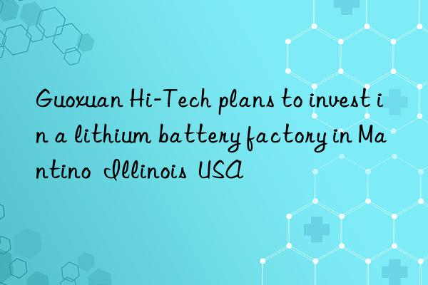 guoxuan hi-tech plans to invest in a lithium battery factory in mantino  illinois  usa