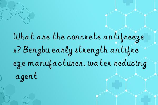 what are the concrete antifreezes? bengbu early strength antifreeze manufacturer, water reducing agent