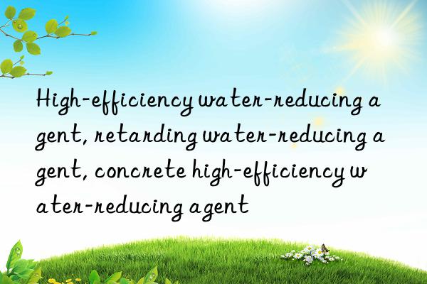 high-efficiency water-reducing agent, retarding water-reducing agent, concrete high-efficiency water-reducing agent